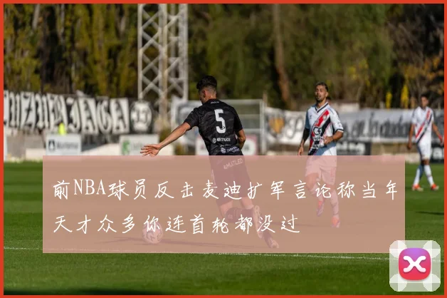前NBA球员反击麦迪扩军言论称当年天才众多你连首轮都没过