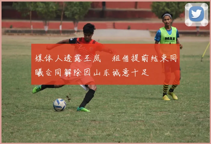 媒体人透露王岚嵚租借提前结束同曦合同解除因山东诚意十足