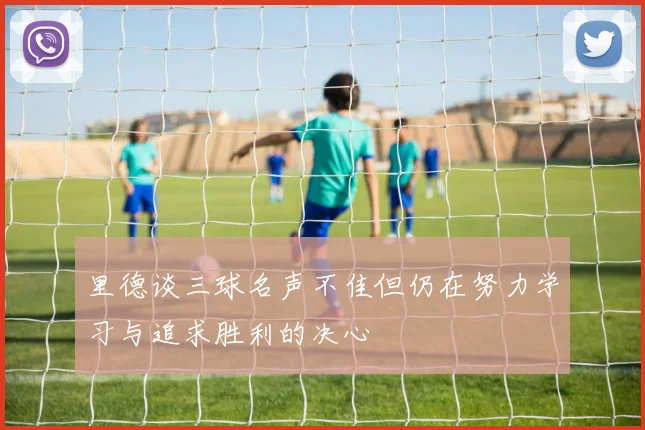 里德谈三球名声不佳但仍在努力学习与追求胜利的决心