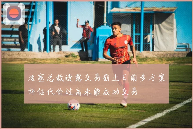 活塞总裁透露交易截止日前多方案评估代价过高未能成功交易