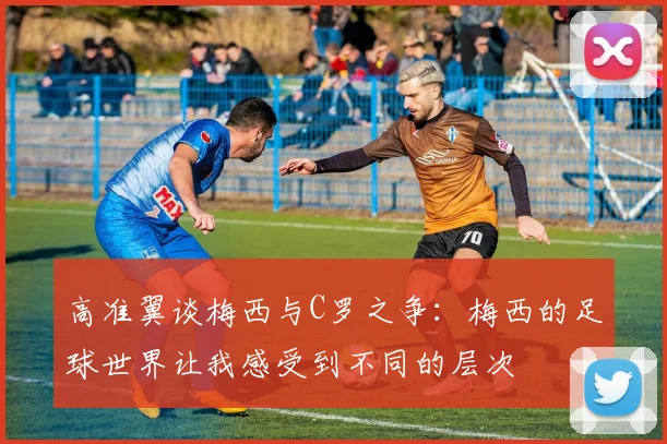高准翼谈梅西与C罗之争：梅西的足球世界让我感受到不同的层次