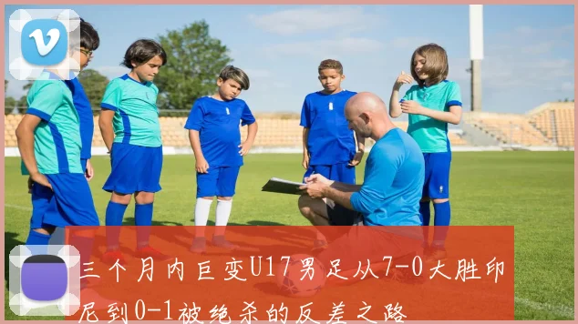 三个月内巨变U17男足从7-0大胜印尼到0-1被绝杀的反差之路