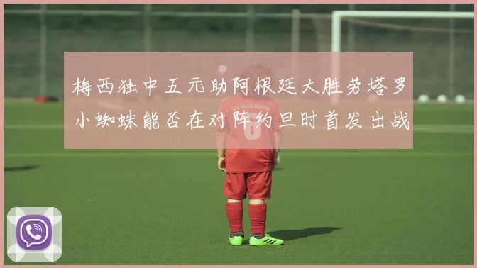 梅西独中五元助阿根廷大胜劳塔罗小蜘蛛能否在对阵约旦时首发出战