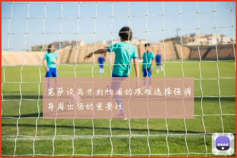 宽萨谈离开利物浦的艰难选择强调每周出场的重要性
