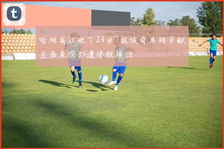 哈珀高效砍下24分7板埃奇库姆贡献全面表现却遭惨败横扫