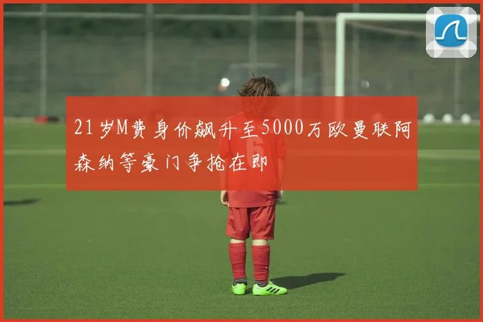 21岁M费身价飙升至5000万欧曼联阿森纳等豪门争抢在即