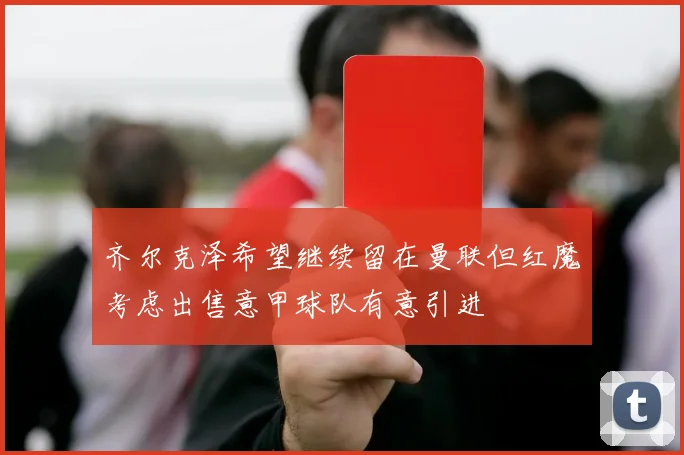 齐尔克泽希望继续留在曼联但红魔考虑出售意甲球队有意引进
