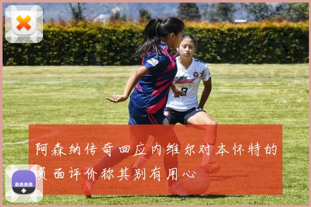 阿森纳传奇回应内维尔对本怀特的负面评价称其别有用心