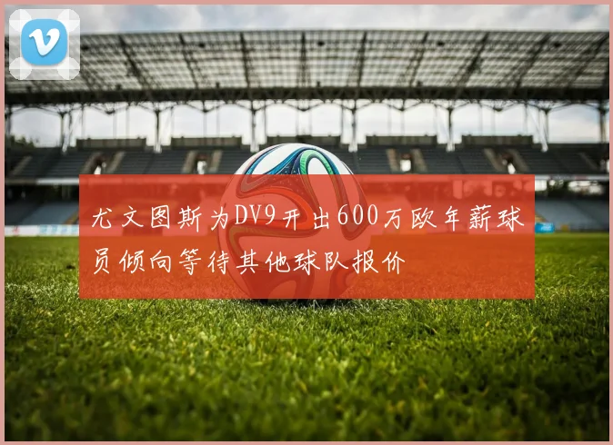 尤文图斯为DV9开出600万欧年薪球员倾向等待其他球队报价