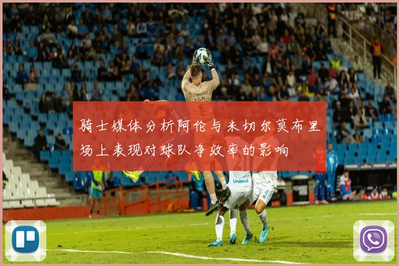 骑士媒体分析阿伦与米切尔莫布里场上表现对球队净效率的影响