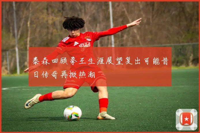 泰森回顾拳王生涯展望复出可能昔日传奇再掀热潮