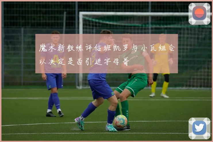 魔术新教练评估班凯罗与小瓦组合以决定是否引进字母哥