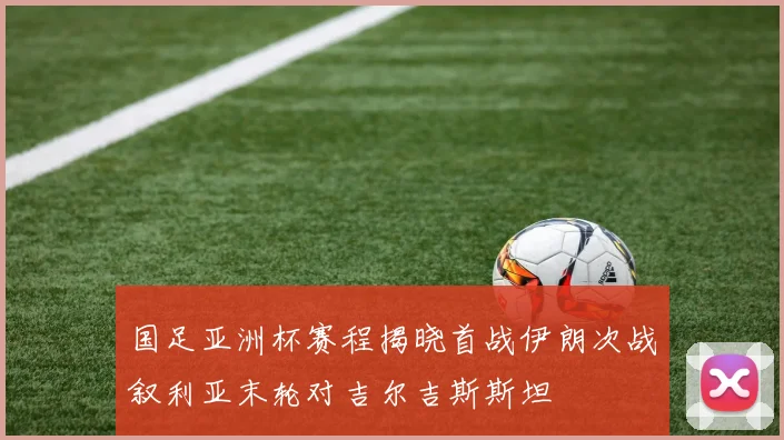 国足亚洲杯赛程揭晓首战伊朗次战叙利亚末轮对吉尔吉斯斯坦
