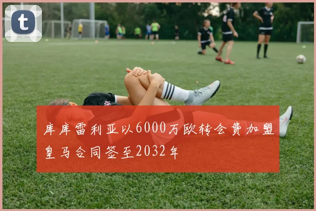 库库雷利亚以6000万欧转会费加盟皇马合同签至2032年