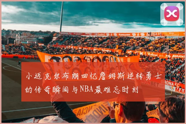 小迈克尔布朗回忆詹姆斯逆转勇士的传奇瞬间与NBA最难忘时刻