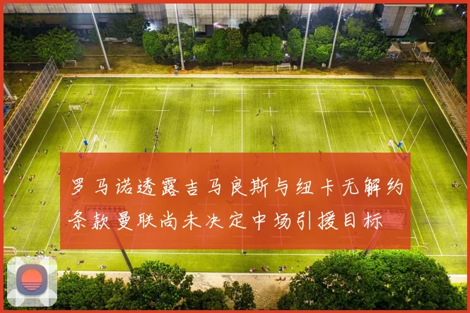 罗马诺透露吉马良斯与纽卡无解约条款曼联尚未决定中场引援目标