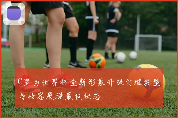 C罗为世界杯全新形象升级打理发型与妆容展现最佳状态