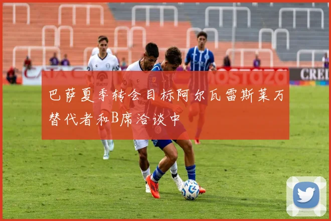 巴萨夏季转会目标阿尔瓦雷斯莱万替代者和B席洽谈中