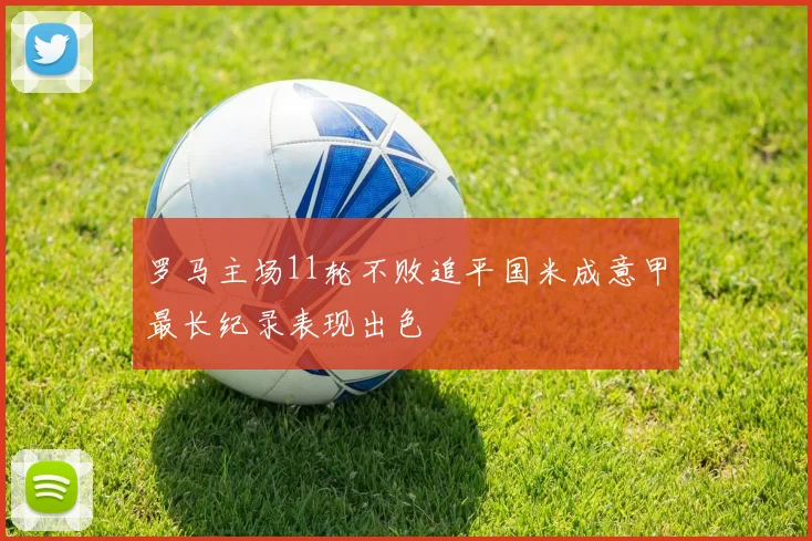 罗马主场11轮不败追平国米成意甲最长纪录表现出色