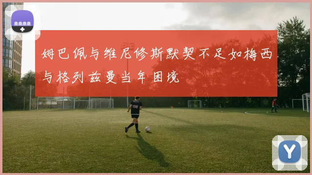姆巴佩与维尼修斯默契不足如梅西与格列兹曼当年困境