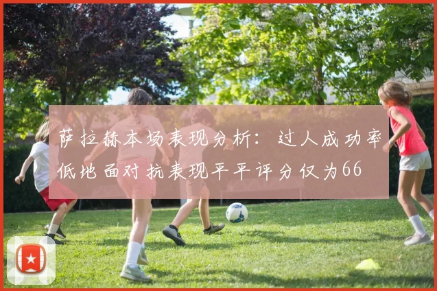 萨拉赫本场表现分析：过人成功率低地面对抗表现平平评分仅为66