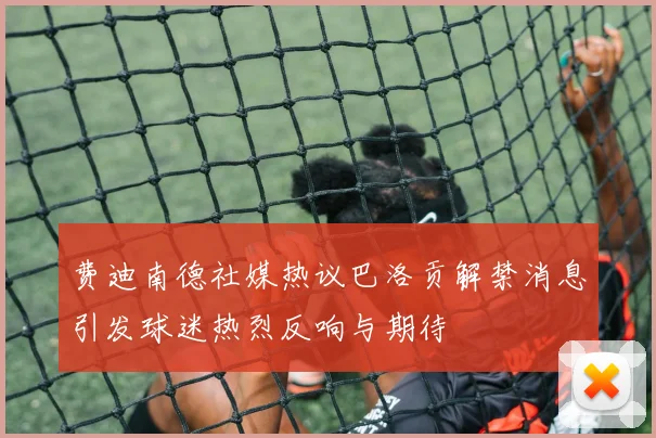 费迪南德社媒热议巴洛贡解禁消息引发球迷热烈反响与期待