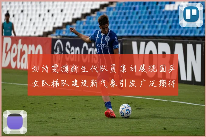 刘诗雯携新生代队员集训展现国乒女队梯队建设新气象引发广泛期待
