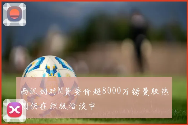西汉姆对M费要价超8000万镑曼联热刺仍在积极洽谈中