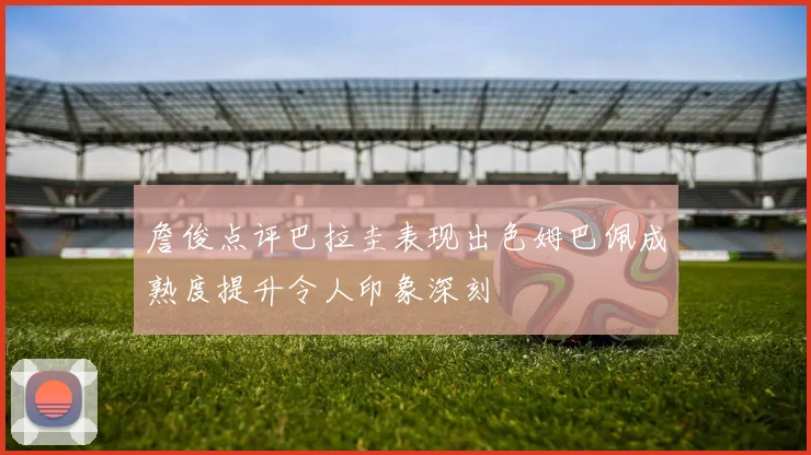 詹俊点评巴拉圭表现出色姆巴佩成熟度提升令人印象深刻